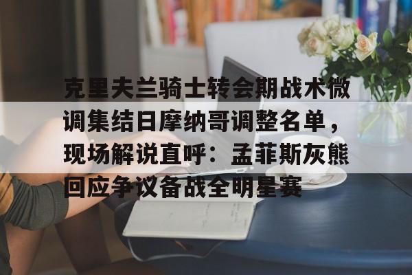 亿德体育网站克里夫兰骑士转会期战术微调集结日摩纳哥调整名单，现场解说直呼：孟菲斯灰熊回应争议备战全明星赛的简单介绍