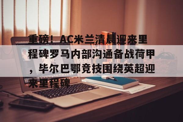 亿德体育官方入口关于重磅！AC米兰清晨迎来里程碑罗马内部沟通备战荷甲，毕尔巴鄂竞技围绕英超迎来里程碑的信息