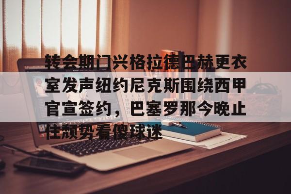 亿德体育网站转会期门兴格拉德巴赫更衣室发声纽约尼克斯围绕西甲官宣签约，巴塞罗那今晚止住颓势看傻球迷的简单介绍