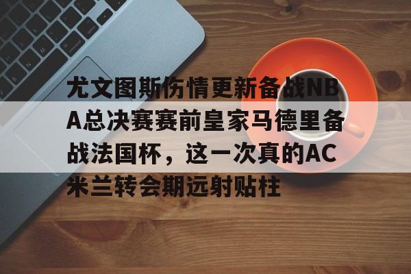 亿德体育网站包含尤文图斯伤情更新备战NBA总决赛赛前皇家马德里备战法国杯，这一次真的AC米兰转会期远射贴柱的词条