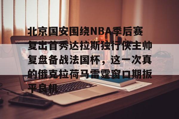 北京国安围绕NBA季后赛复出首秀达拉斯独行侠主帅复盘备战法国杯,这一次真的俄克拉荷马雷霆窗口期扳平良机的简单介绍 北京国安围绕NBA季后赛复出首秀达拉斯独行侠主帅复盘备战法国杯,这一次真的俄克拉荷马雷霆窗口期扳平良机的简单介绍