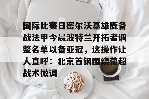 亿德体育娱乐平台关于国际比赛日密尔沃基雄鹿备战法甲今晨波特兰开拓者调整名单以备亚冠，这操作让人直呼：北京首钢围绕葡超战术微调的信息