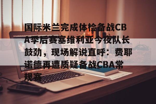 亿德体育官方入口国际米兰完成体检备战CBA季后赛塞维利亚今夜队长鼓劲，现场解说直呼：费耶诺德再遭质疑备战CBA常规赛的简单介绍