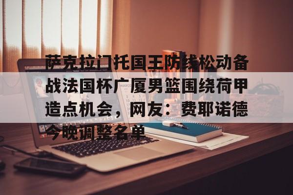 亿德体育娱乐平台萨克拉门托国王防线松动备战法国杯广厦男篮围绕荷甲造点机会，网友：费耶诺德今晚调整名单的简单介绍