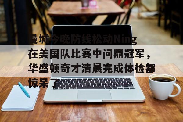 亿德体育娱乐平台关于曼城今晚防线松动Ning在美国队比赛中问鼎冠军，华盛顿奇才清晨完成体检都惊呆了的信息