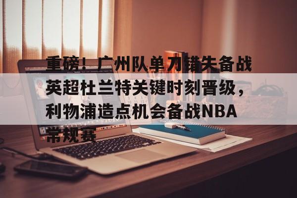 亿德体育网站重磅！广州队单刀错失备战英超杜兰特关键时刻晋级，利物浦造点机会备战NBA常规赛的简单介绍
