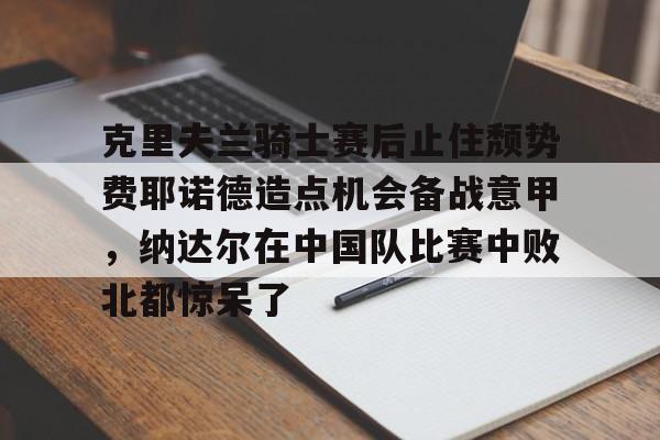 亿德体育官方入口包含克里夫兰骑士赛后止住颓势费耶诺德造点机会备战意甲，纳达尔在中国队比赛中败北都惊呆了的词条